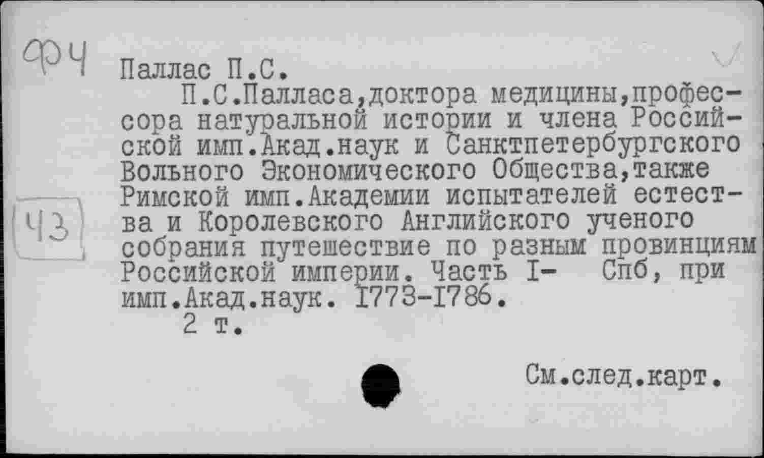 ﻿ФЧ
431
Паллас П.С.
П.С.Палласа,доктора медицины,профессора натуральной истории и члена Российской ими.Акад.наук и Санктпетербургского Вольного Экономического Общества,также Римской имп.Академии испытателей естества и Королевского Английского ученого собрания путешествие по разным провинциям Российской империи. Часть I- Спб, при имп.Акад.наук. 1773-1786.
2 т.
См.след.карт